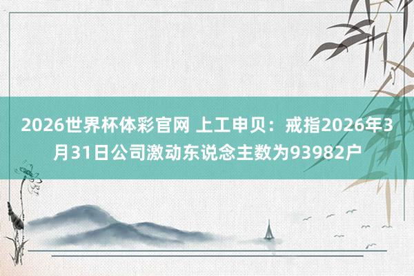 2026世界杯体彩官网 上工申贝：戒指2026年3月31日公司激动东说念主数为93982户