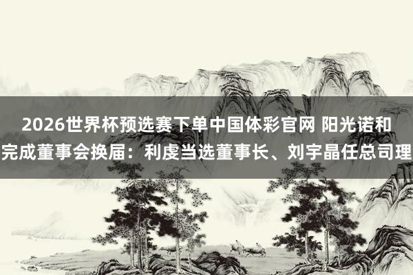 2026世界杯预选赛下单中国体彩官网 阳光诺和完成董事会换届：利虔当选董事长、刘宇晶任总司理