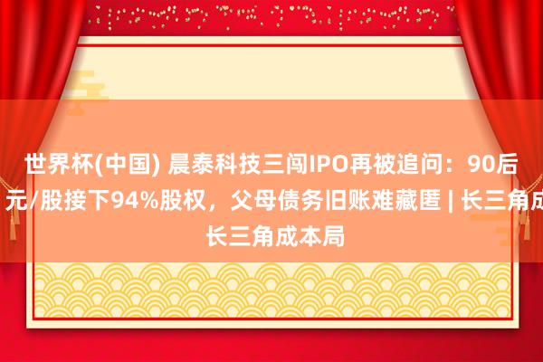 世界杯(中国) 晨泰科技三闯IPO再被追问：90后姐弟1元/股接下94%股权，父母债务旧账难藏匿 | 长三角成本局
