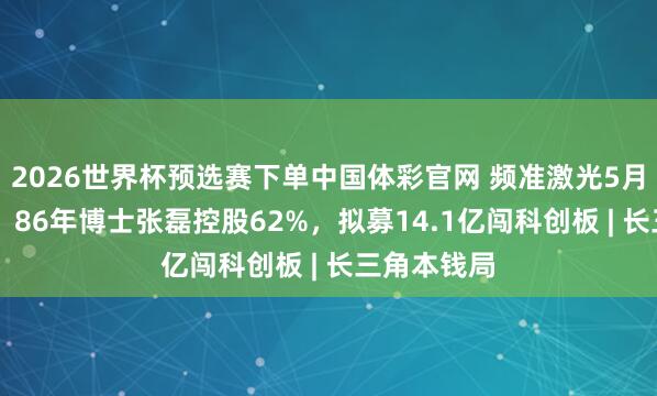 2026世界杯预选赛下单中国体彩官网 频准激光5月21日上会：86年博士张磊控股62%，拟募14.1亿闯科创板 | 长三角本钱局