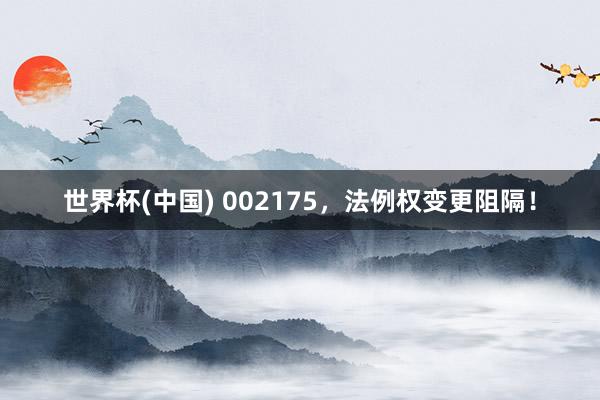 世界杯(中国) 002175，法例权变更阻隔！