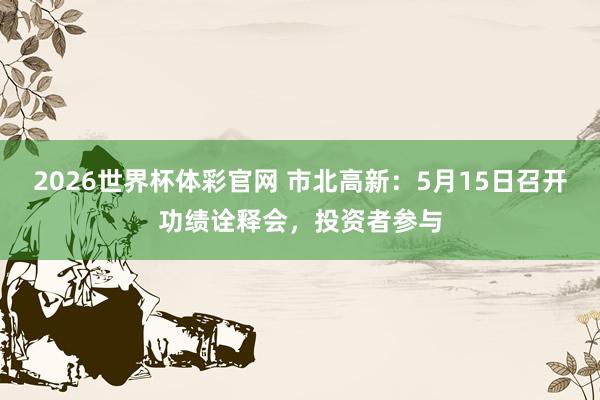 2026世界杯体彩官网 市北高新：5月15日召开功绩诠释会，投资者参与