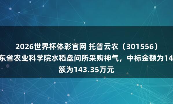 2026世界杯体彩官网 托普云农（301556）：中标广东省农业科学院水稻盘问所采购神气，中标金额为143.35万元