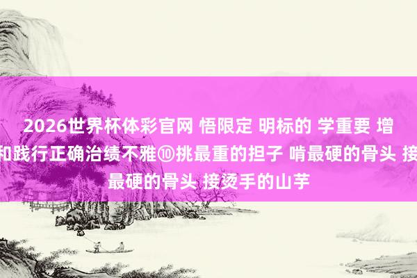 2026世界杯体彩官网 悟限定 明标的 学重要 增灵巧 | 设立和践行正确治绩不雅⑩挑最重的担子 啃最硬的骨头 接烫手的山芋