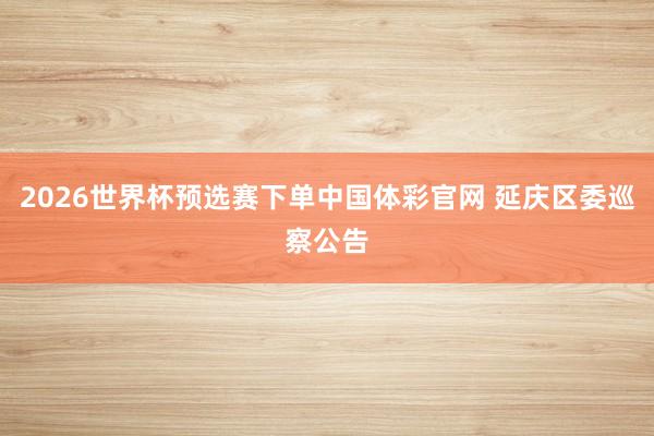 2026世界杯预选赛下单中国体彩官网 延庆区委巡察公告