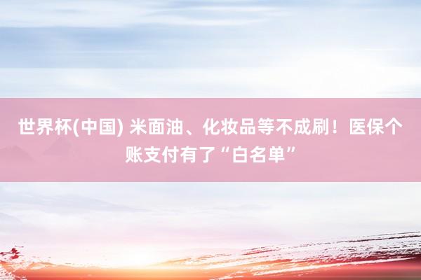 世界杯(中国) 米面油、化妆品等不成刷！医保个账支付有了“白名单”