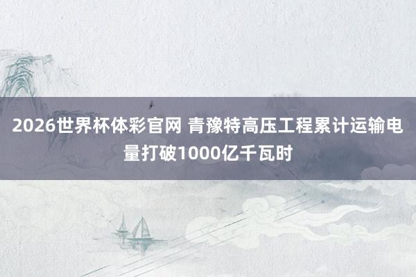 2026世界杯体彩官网 青豫特高压工程累计运输电量打破1000亿千瓦时
