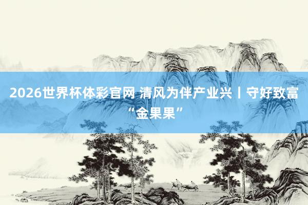 2026世界杯体彩官网 清风为伴产业兴丨守好致富“金果果”