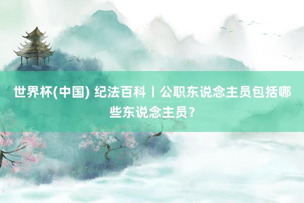 世界杯(中国) 纪法百科丨公职东说念主员包括哪些东说念主员？