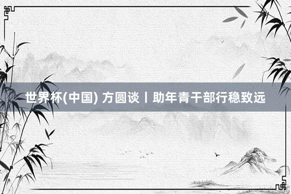 世界杯(中国) 方圆谈丨助年青干部行稳致远