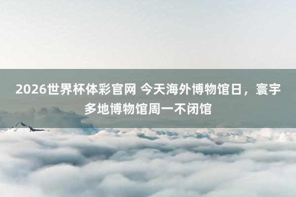 2026世界杯体彩官网 今天海外博物馆日，寰宇多地博物馆周一不闭馆
