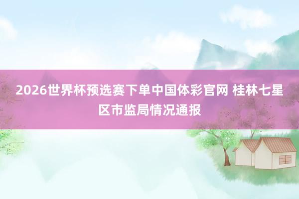 2026世界杯预选赛下单中国体彩官网 桂林七星区市监局情况通报