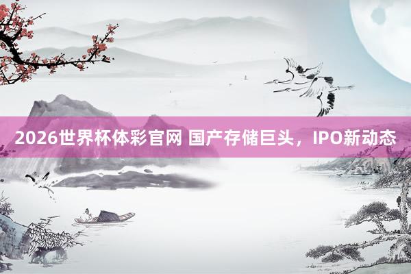 2026世界杯体彩官网 国产存储巨头，IPO新动态