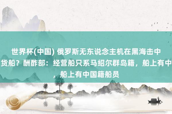 世界杯(中国) 俄罗斯无东说念主机在黑海击中一艘中国货船？酬酢部：经营船只系马绍尔群岛籍，船上有中国籍船员