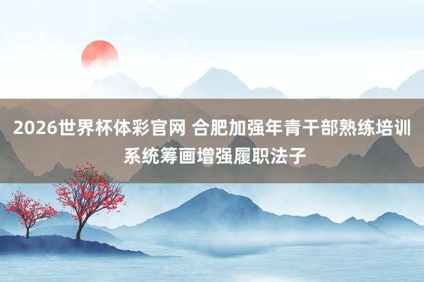 2026世界杯体彩官网 合肥加强年青干部熟练培训 系统筹画增强履职法子