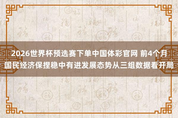 2026世界杯预选赛下单中国体彩官网 前4个月国民经济保捏稳中有进发展态势从三组数据看开局
