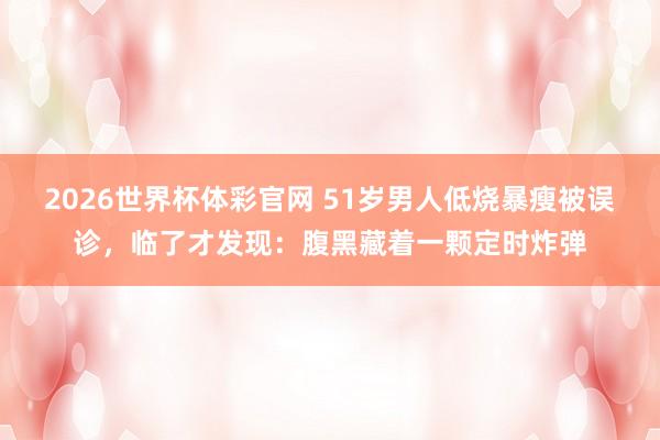 2026世界杯体彩官网 51岁男人低烧暴瘦被误诊，临了才发现：腹黑藏着一颗定时炸弹