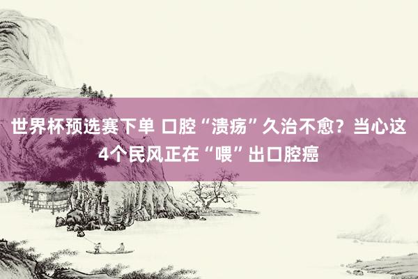 世界杯预选赛下单 口腔“溃疡”久治不愈？当心这4个民风正在“喂”出口腔癌