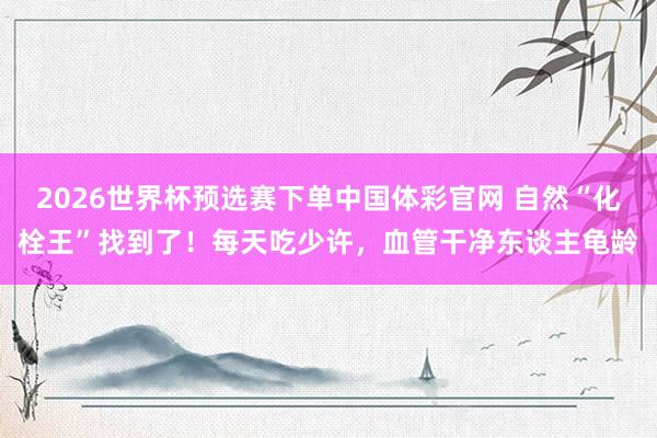 2026世界杯预选赛下单中国体彩官网 自然“化栓王”找到了！每天吃少许，血管干净东谈主龟龄