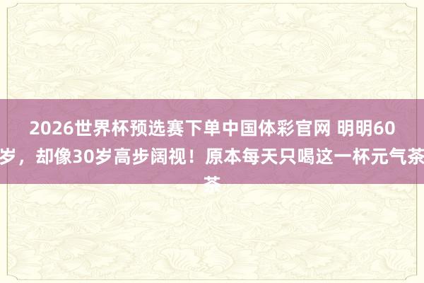 2026世界杯预选赛下单中国体彩官网 明明60岁，却像30岁高步阔视！原本每天只喝这一杯元气茶