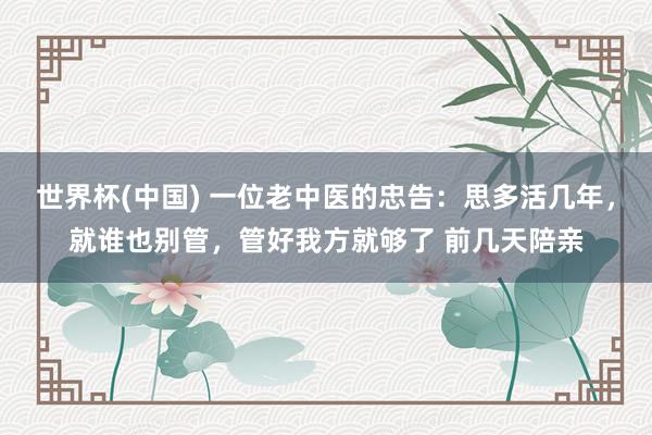 世界杯(中国) 一位老中医的忠告：思多活几年，就谁也别管，管好我方就够了 前几天陪亲