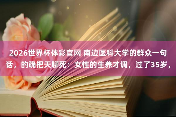 2026世界杯体彩官网 南边医科大学的群众一句话，的确把天聊死：女性的生养才调，过了35岁，