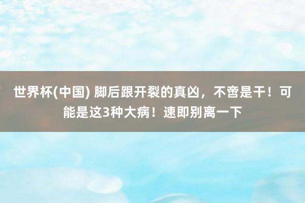 世界杯(中国) 脚后跟开裂的真凶，不啻是干！可能是这3种大病！速即别离一下