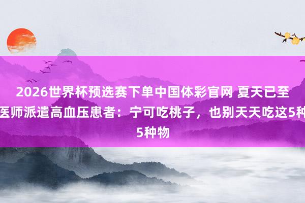 2026世界杯预选赛下单中国体彩官网 夏天已至，医师派遣高血压患者：宁可吃桃子，也别天天吃这5种物