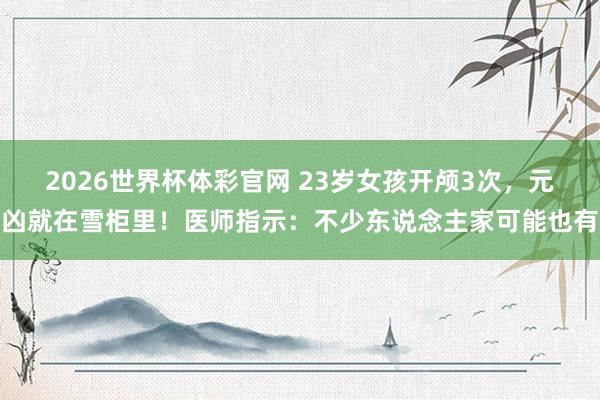 2026世界杯体彩官网 23岁女孩开颅3次，元凶就在雪柜里！医师指示：不少东说念主家可能也有