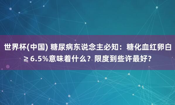 世界杯(中国) 糖尿病东说念主必知：糖化血红卵白≥ 6.5%意味着什么？限度到些许最好？