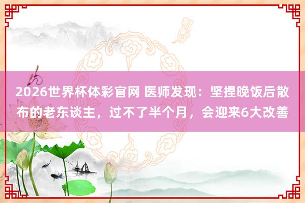 2026世界杯体彩官网 医师发现：坚捏晚饭后散布的老东谈主，过不了半个月，会迎来6大改善