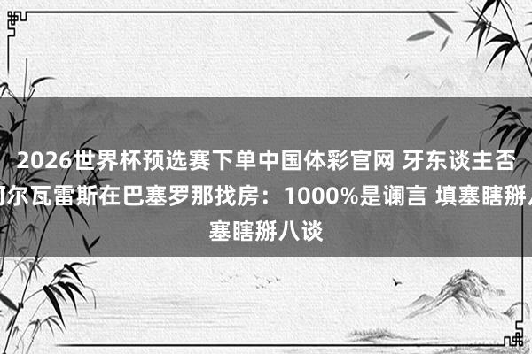 2026世界杯预选赛下单中国体彩官网 牙东谈主否定阿尔瓦雷斯在巴塞罗那找房：1000%是谰言 填塞瞎掰八谈