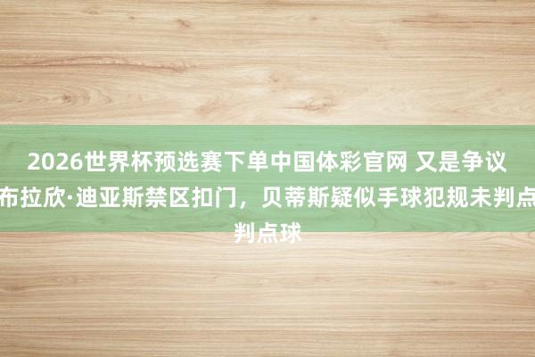 2026世界杯预选赛下单中国体彩官网 又是争议？布拉欣·迪亚斯禁区扣门，贝蒂斯疑似手球犯规未判点球