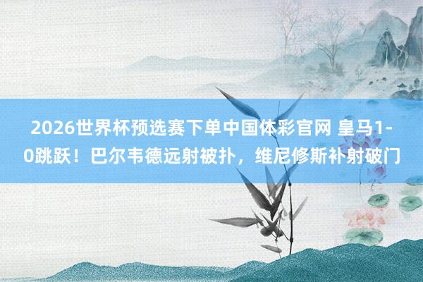 2026世界杯预选赛下单中国体彩官网 皇马1-0跳跃！巴尔韦德远射被扑，维尼修斯补射破门