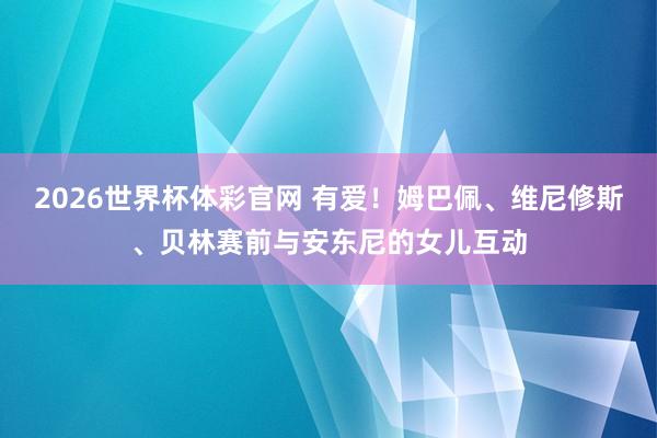 2026世界杯体彩官网 有爱！姆巴佩、维尼修斯、贝林赛前与安东尼的女儿互动