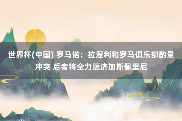 世界杯(中国) 罗马诺：拉涅利和罗马俱乐部酌量冲突 后者将全力赈济加斯佩里尼