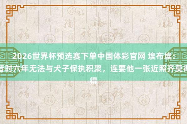 2026世界杯预选赛下单中国体彩官网 埃布埃：昔时六年无法与犬子保执积聚，连要他一张近照齐莫得