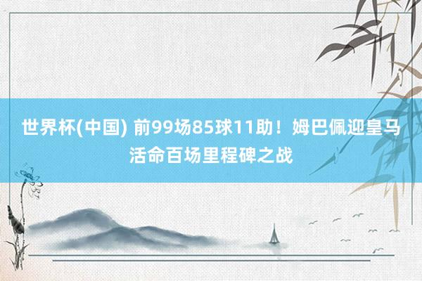 世界杯(中国) 前99场85球11助！姆巴佩迎皇马活命百场里程碑之战