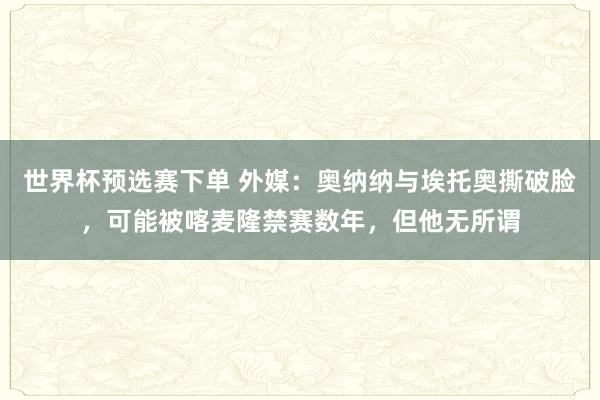 世界杯预选赛下单 外媒：奥纳纳与埃托奥撕破脸，可能被喀麦隆禁赛数年，但他无所谓