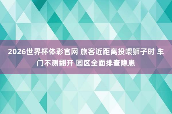 2026世界杯体彩官网 旅客近距离投喂狮子时 车门不测翻开 园区全面排查隐患