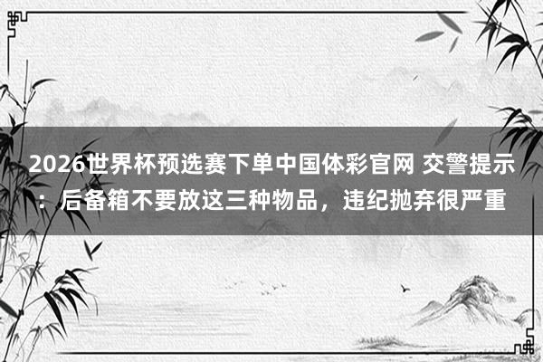 2026世界杯预选赛下单中国体彩官网 交警提示：后备箱不要放这三种物品，违纪抛弃很严重