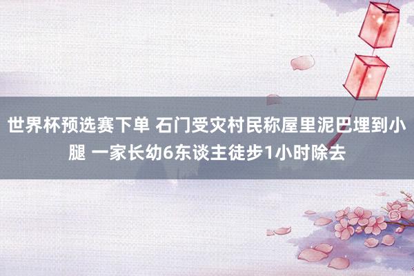 世界杯预选赛下单 石门受灾村民称屋里泥巴埋到小腿 一家长幼6东谈主徒步1小时除去