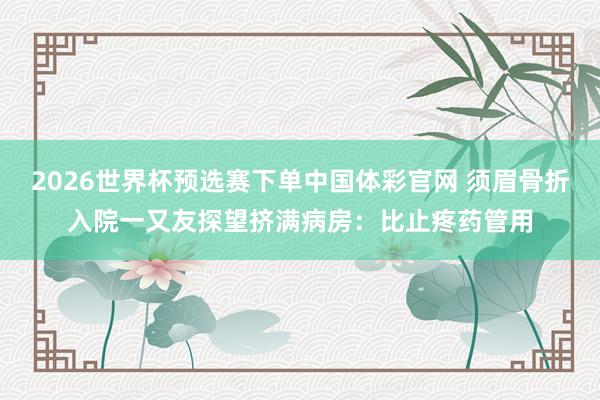 2026世界杯预选赛下单中国体彩官网 须眉骨折入院一又友探望挤满病房：比止疼药管用