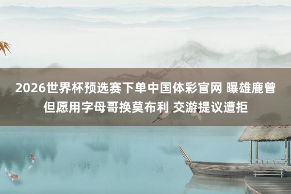 2026世界杯预选赛下单中国体彩官网 曝雄鹿曾但愿用字母哥换莫布利 交游提议遭拒