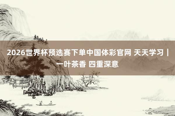 2026世界杯预选赛下单中国体彩官网 天天学习｜一叶茶香 四重深意