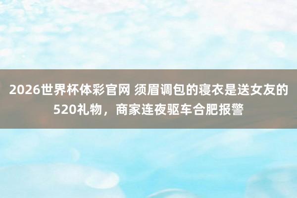 2026世界杯体彩官网 须眉调包的寝衣是送女友的520礼物，商家连夜驱车合肥报警