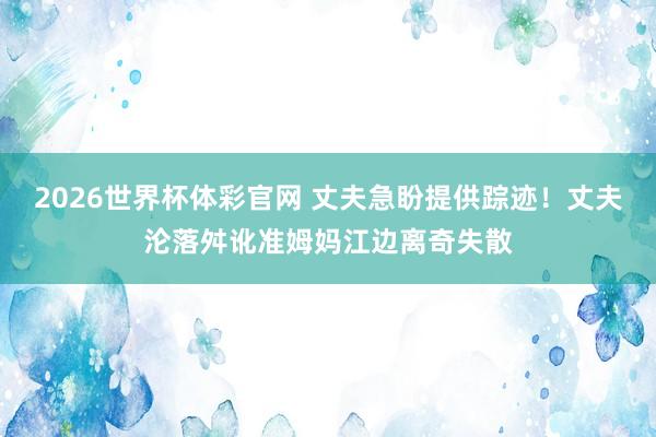 2026世界杯体彩官网 丈夫急盼提供踪迹！丈夫沦落舛讹准姆妈江边离奇失散