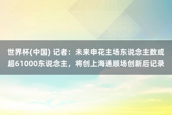 世界杯(中国) 记者：未来申花主场东说念主数或超61000东说念主，将创上海通顺场创新后记录