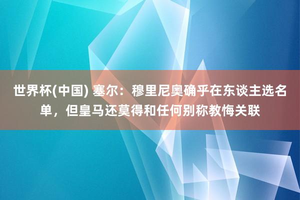 世界杯(中国) 塞尔：穆里尼奥确乎在东谈主选名单，但皇马还莫得和任何别称教悔关联