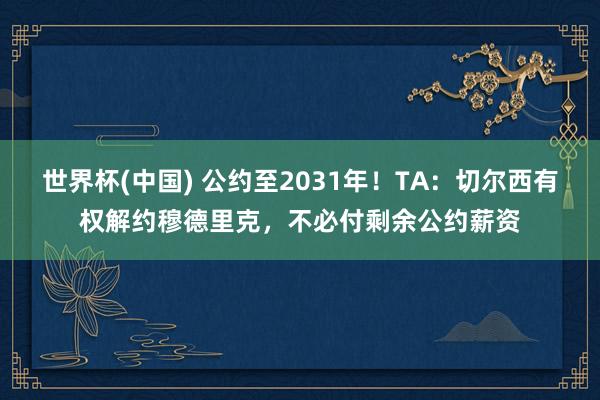 世界杯(中国) 公约至2031年！TA：切尔西有权解约穆德里克，不必付剩余公约薪资